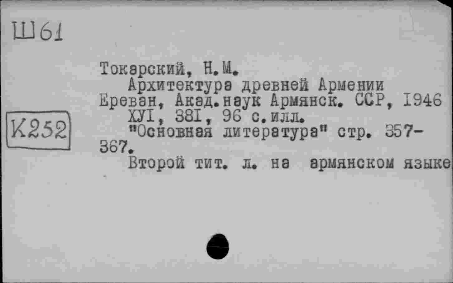 ﻿Шбі
К252
Токарский, Н.И.
Архитектура древней Армении Ереван. Акад.наук Армянок. ССР, 1946
ХУІ, 381, 96 с. илл.
"Основная литература" стр. 357-367.
Второй тит. л. на армянском языке